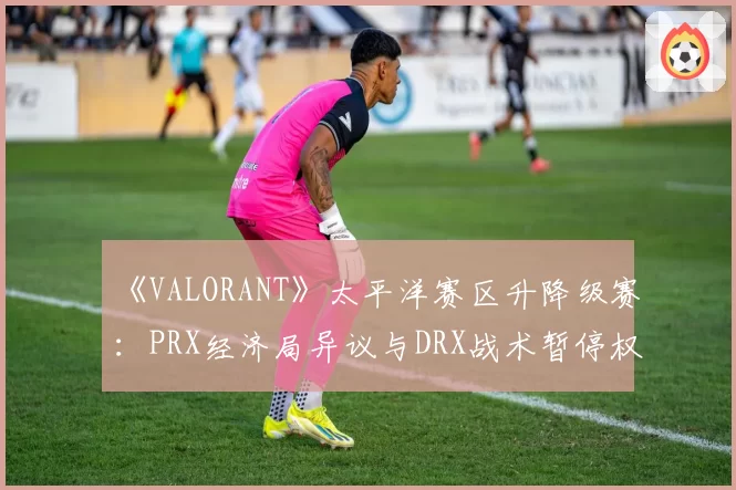 《VALORANT》太平洋赛区升降级赛：PRX经济局异议与DRX战术暂停权使用对比