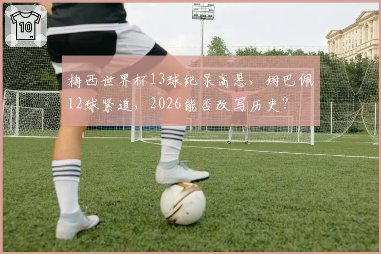 梅西世界杯13球纪录高悬,姆巴佩12球紧追,2026能否改写历史?