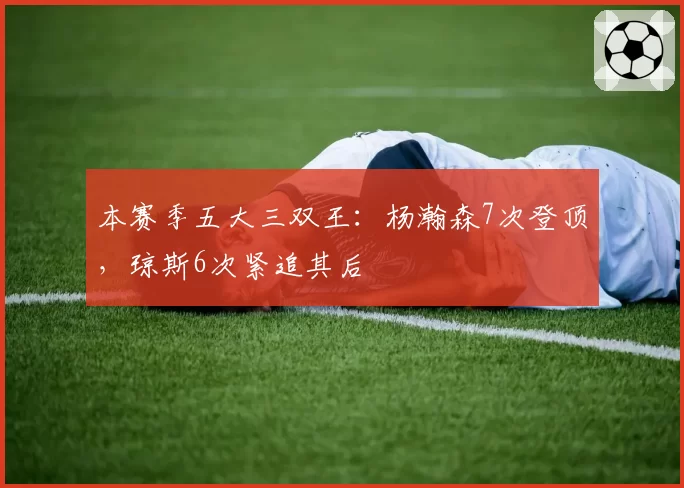 本赛季五大三双王：杨瀚森7次登顶，琼斯6次紧追其后