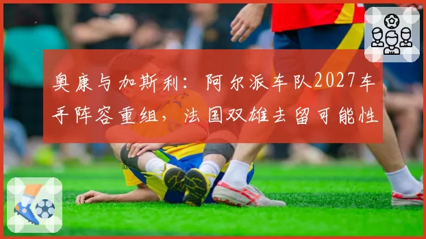 奥康与加斯利：阿尔派车队2027车手阵容重组，法国双雄去留可能性分析