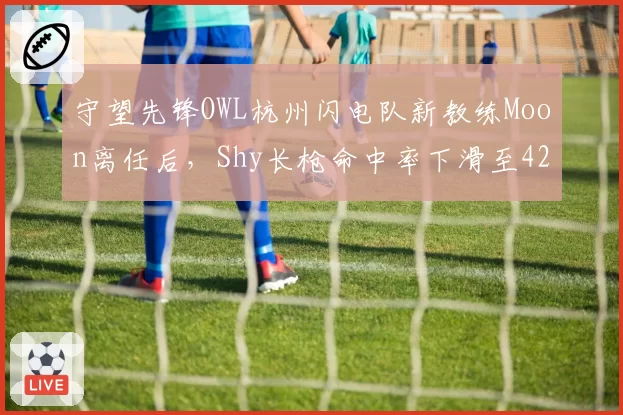 守望先锋OWL杭州闪电队新教练Moon离任后,Shy长枪命中率下滑至42%,对比前任教练时曾达58%
