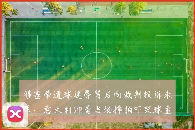 穆塞蒂遭球迷辱骂后向裁判投诉未果，意大利帅哥当场摔拍吓哭球童吃警告
