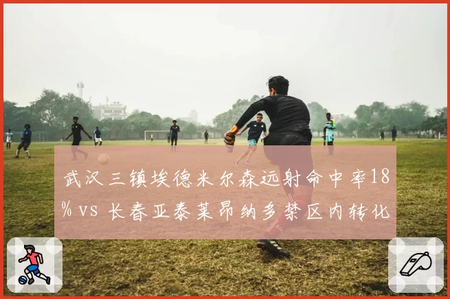 武汉三镇埃德米尔森远射命中率18% vs 长春亚泰莱昂纳多禁区内转化率42%，射门选择差异