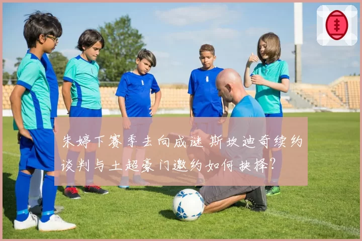 朱婷下赛季去向成谜 斯坎迪奇续约谈判与土超豪门邀约如何抉择？
