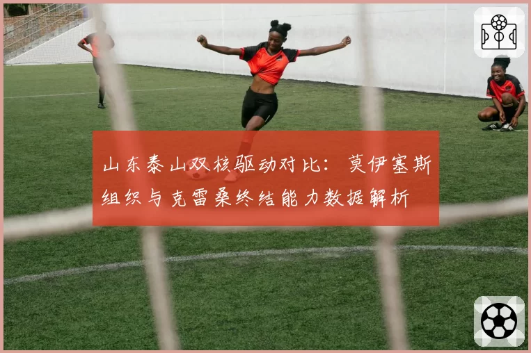山东泰山双核驱动对比：莫伊塞斯组织与克雷桑终结能力数据解析