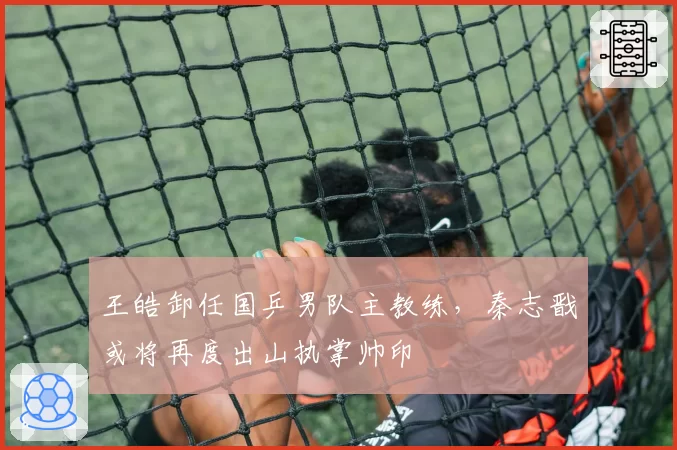 王皓卸任国乒男队主教练，秦志戬或将再度出山执掌帅印