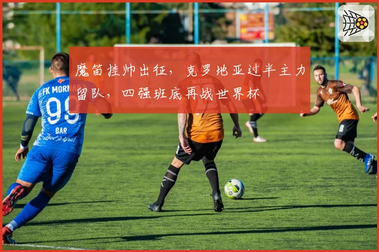 魔笛挂帅出征，克罗地亚过半主力留队，四强班底再战世界杯
