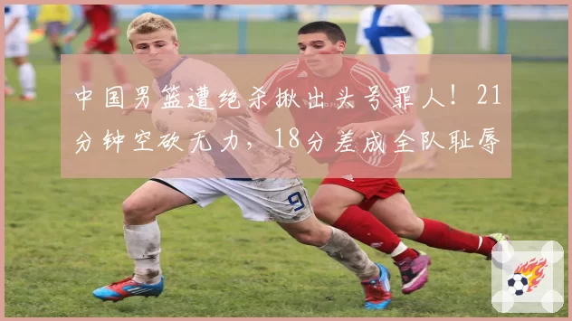 中国男篮遭绝杀揪出头号罪人！21分钟空砍无力，18分差成全队耻辱