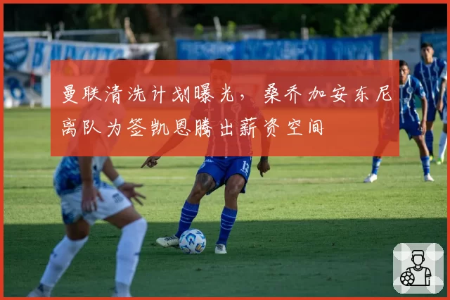 曼联清洗计划曝光，桑乔加安东尼离队为签凯恩腾出薪资空间