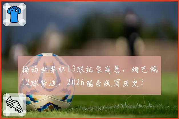 梅西世界杯13球纪录高悬,姆巴佩12球紧追,2026能否改写历史?