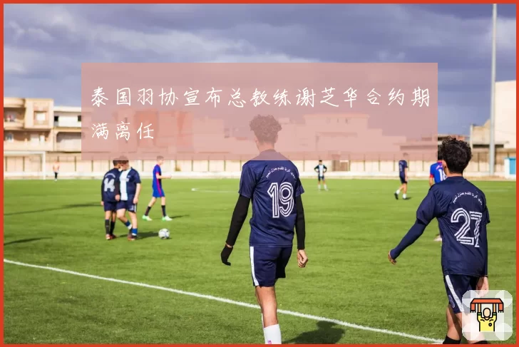 泰国羽协宣布总教练谢芝华合约期满离任