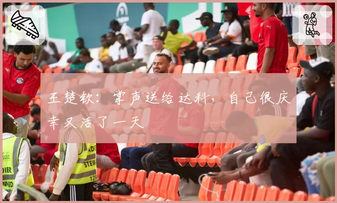 王楚钦:掌声送给达科,自己很庆幸又活了一天