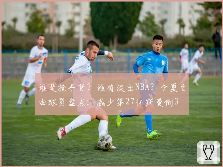 谁是抢手货？谁将淡出NBA？今夏自由球员盘点：威少第27怀斯曼倒3