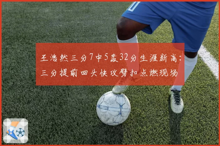 王浩然三分7中5轰32分生涯新高:三分提前回头快攻劈扣点燃现场