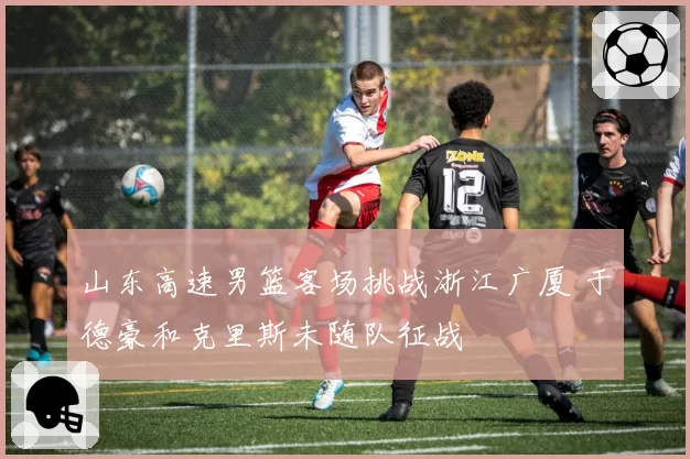 山东高速男篮客场挑战浙江广厦 于德豪和克里斯未随队征战