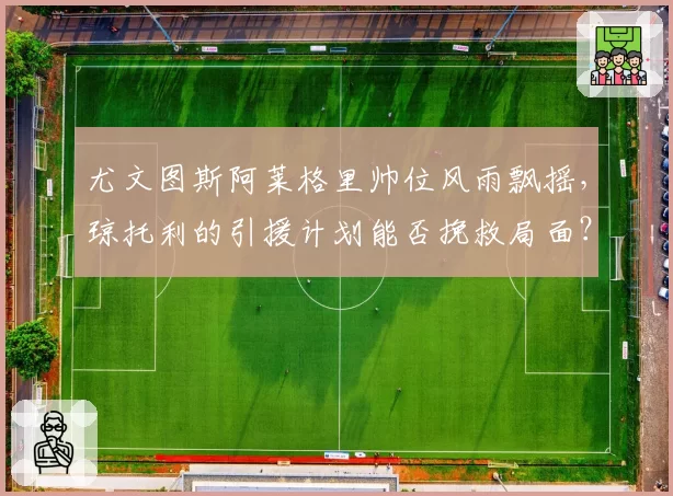 尤文图斯阿莱格里帅位风雨飘摇,琼托利的引援计划能否挽救局面?