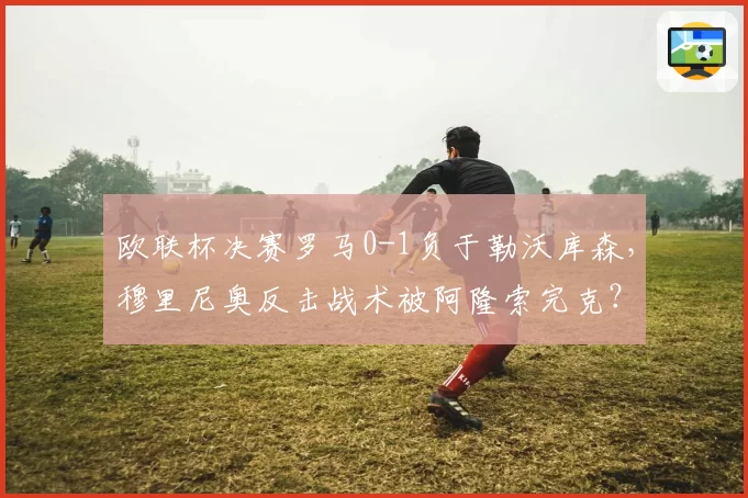 欧联杯决赛罗马0-1负于勒沃库森，穆里尼奥反击战术被阿隆索完克？