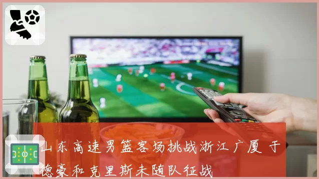 山东高速男篮客场挑战浙江广厦 于德豪和克里斯未随队征战