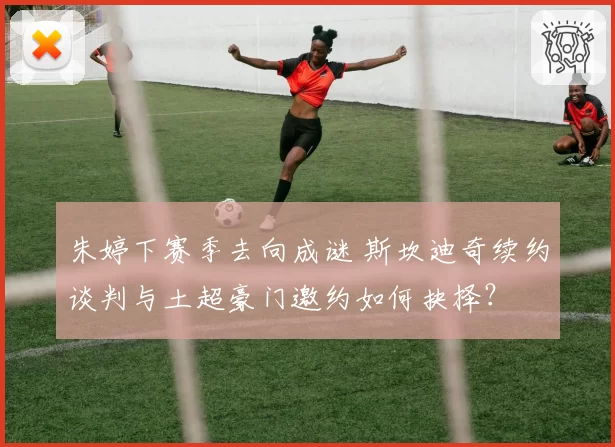 朱婷下赛季去向成谜 斯坎迪奇续约谈判与土超豪门邀约如何抉择？