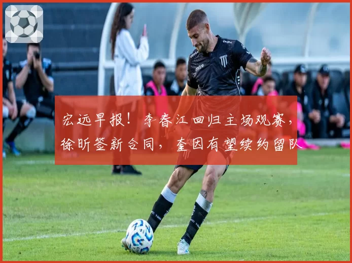 宏远早报！李春江回归主场观赛，徐昕签新合同，奎因有望续约留队
