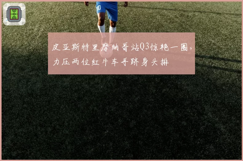 皮亚斯特里摩纳哥站Q3惊艳一圈,力压两位红牛车手跻身头排