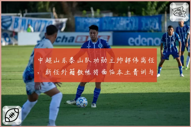 中超山东泰山队功勋主帅郝伟离任，新任外籍教练将面临本土青训与成绩的平衡考验