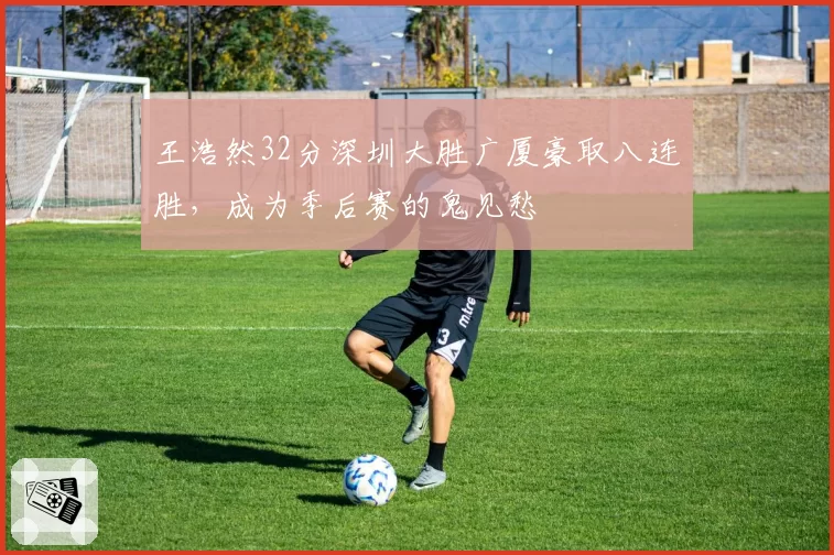王浩然32分深圳大胜广厦豪取八连胜，成为季后赛的鬼见愁