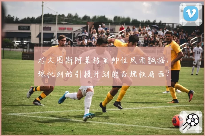 尤文图斯阿莱格里帅位风雨飘摇,琼托利的引援计划能否挽救局面?