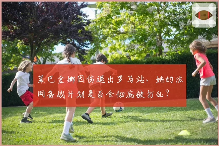 莱巴金娜因伤退出罗马站，她的法网备战计划是否会彻底被打乱？