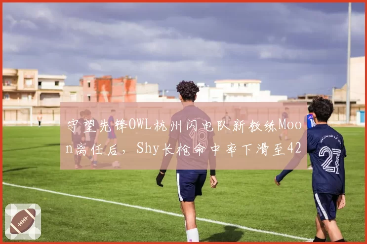 守望先锋OWL杭州闪电队新教练Moon离任后,Shy长枪命中率下滑至42%,对比前任教练时曾达58%