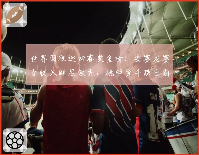 世界羽联巡回赛奖金榜：安赛龙赛季收入断层领先，桃田贤斗跌出前十