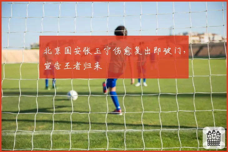 北京国安张玉宁伤愈复出即破门,宣告王者归来