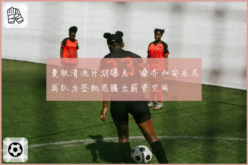 曼联清洗计划曝光，桑乔加安东尼离队为签凯恩腾出薪资空间