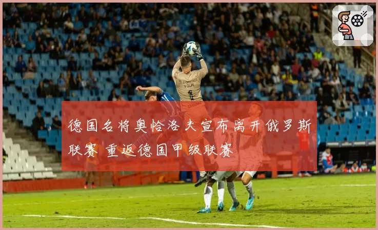 德国名将奥恰洛夫宣布离开俄罗斯联赛 重返德国甲级联赛