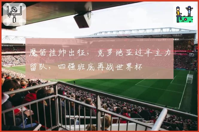 魔笛挂帅出征，克罗地亚过半主力留队，四强班底再战世界杯