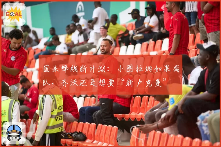 国米锋线新计划：小图拉姆如果离队，齐沃还是想要“新卢克曼”