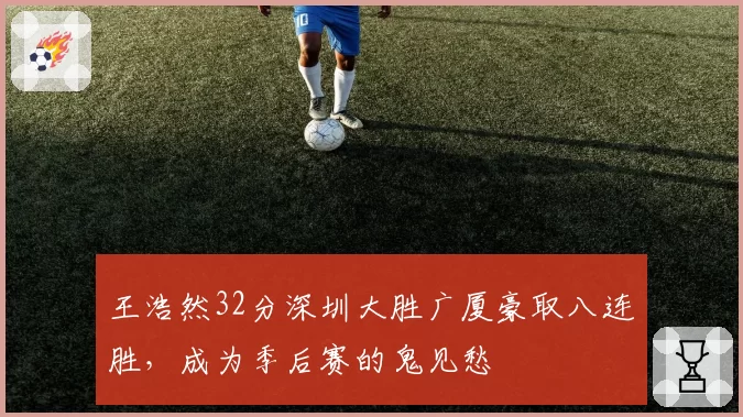 王浩然32分深圳大胜广厦豪取八连胜，成为季后赛的鬼见愁