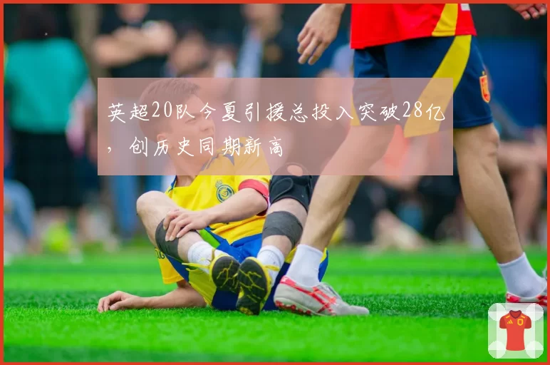 英超20队今夏引援总投入突破28亿，创历史同期新高