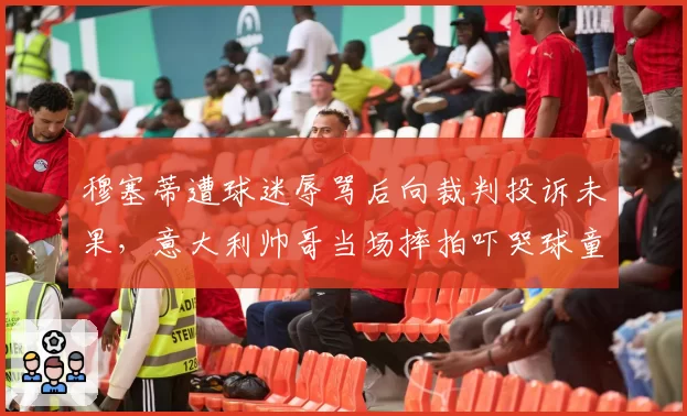 穆塞蒂遭球迷辱骂后向裁判投诉未果，意大利帅哥当场摔拍吓哭球童吃警告