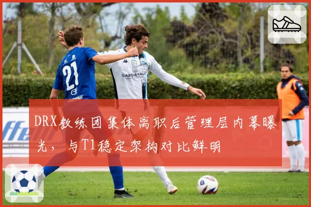 DRX教练团集体离职后管理层内幕曝光，与T1稳定架构对比鲜明