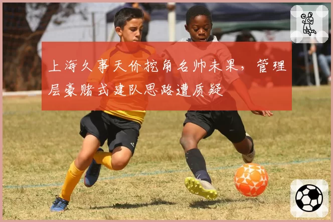 上海久事天价挖角名帅未果,管理层豪赌式建队思路遭质疑