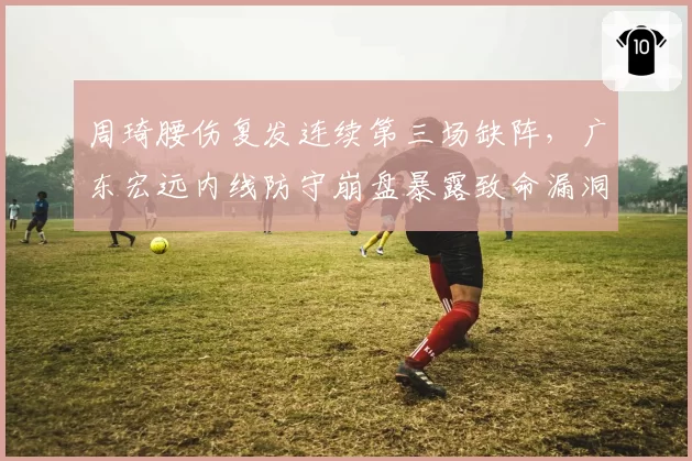 周琦腰伤复发连续第三场缺阵,广东宏远内线防守崩盘暴露致命漏洞