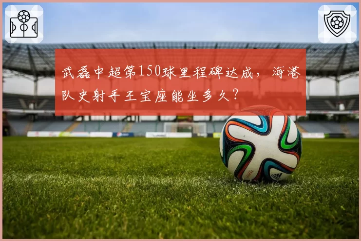 武磊中超第150球里程碑达成,海港队史射手王宝座能坐多久?