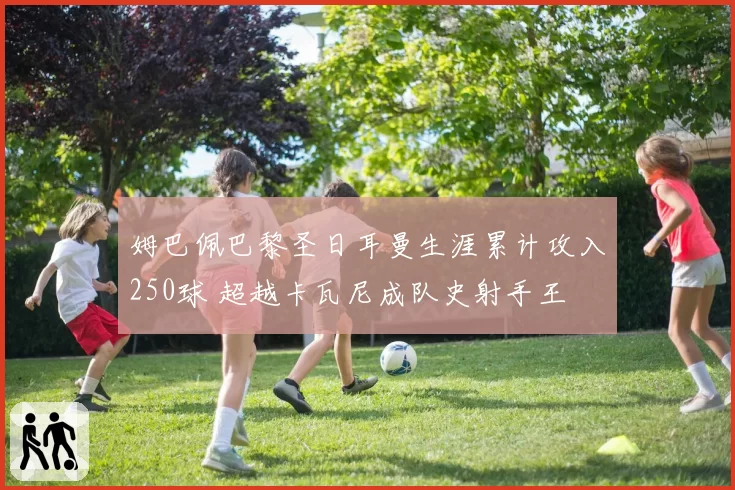 姆巴佩巴黎圣日耳曼生涯累计攻入250球 超越卡瓦尼成队史射手王