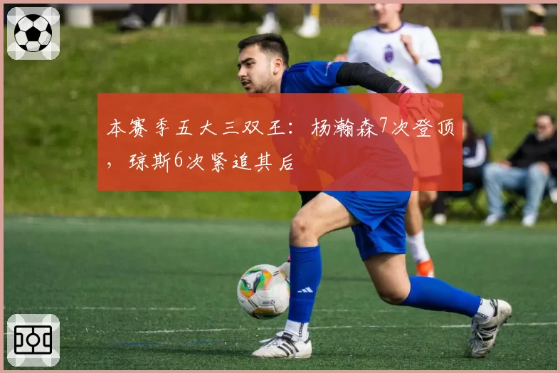 本赛季五大三双王：杨瀚森7次登顶，琼斯6次紧追其后