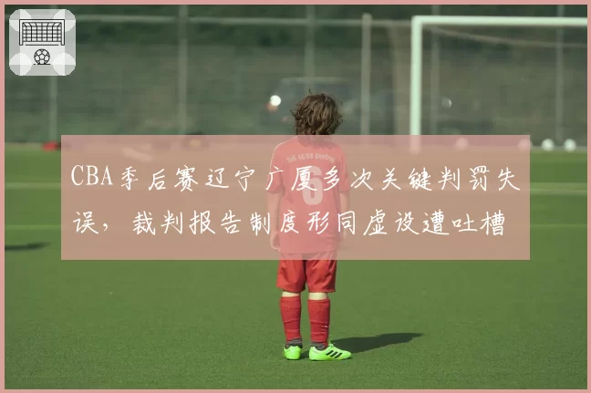 CBA季后赛辽宁广厦多次关键判罚失误,裁判报告制度形同虚设遭吐槽