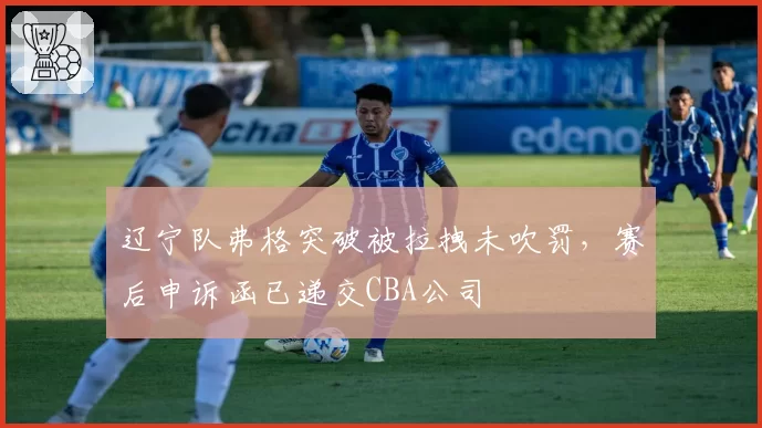辽宁队弗格突破被拉拽未吹罚，赛后申诉函已递交CBA公司