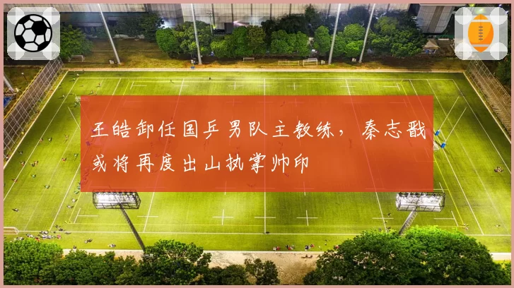 王皓卸任国乒男队主教练,秦志戬或将再度出山执掌帅印