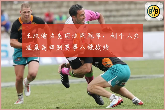 王欣瑜力克前法网冠军,创个人生涯最高级别赛事八强战绩