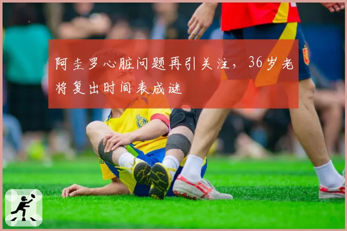 阿圭罗心脏问题再引关注,36岁老将复出时间表成谜